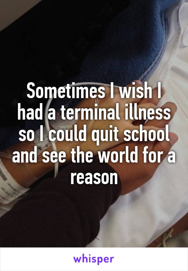 Sometimes I wish I had a terminal illness so I could quit school and see the world for a reason