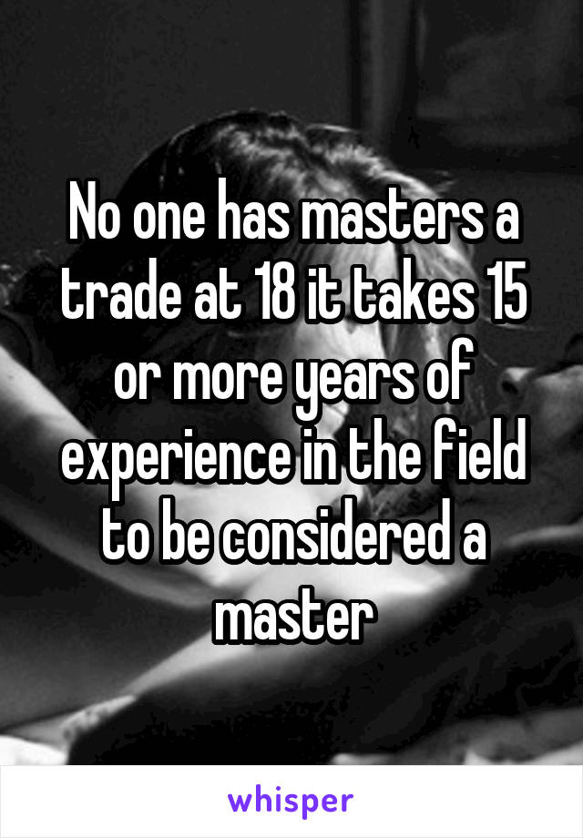 No one has masters a trade at 18 it takes 15 or more years of experience in the field to be considered a master