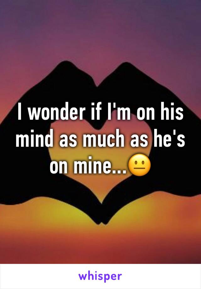 I wonder if I'm on his mind as much as he's on mine...😐