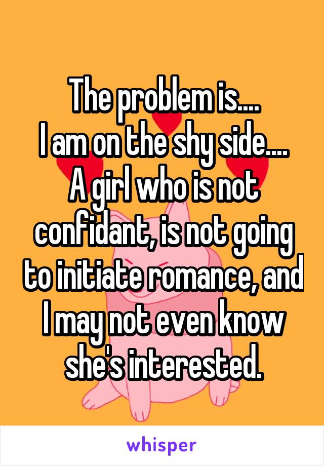 The problem is....
I am on the shy side....
A girl who is not confidant, is not going to initiate romance, and I may not even know she's interested.