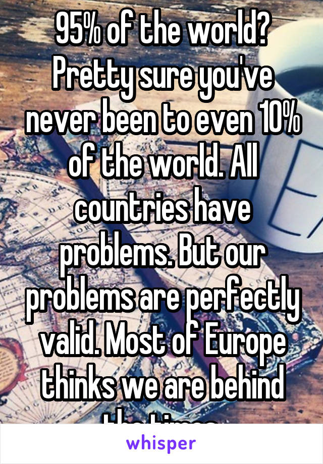 95% of the world? Pretty sure you've never been to even 10% of the world. All countries have problems. But our problems are perfectly valid. Most of Europe thinks we are behind the times.