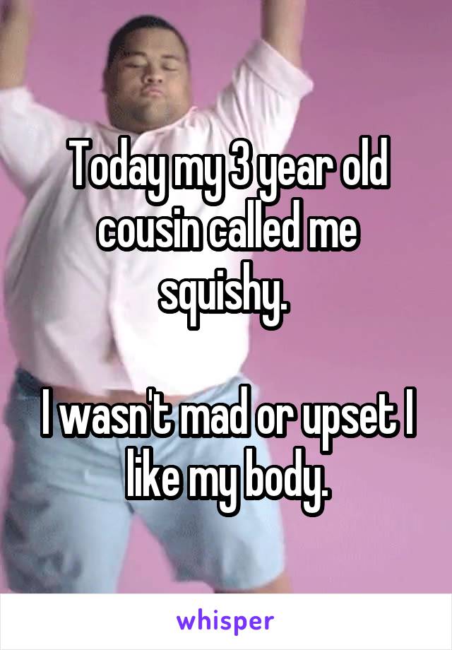 Today my 3 year old cousin called me squishy. 

I wasn't mad or upset I like my body.