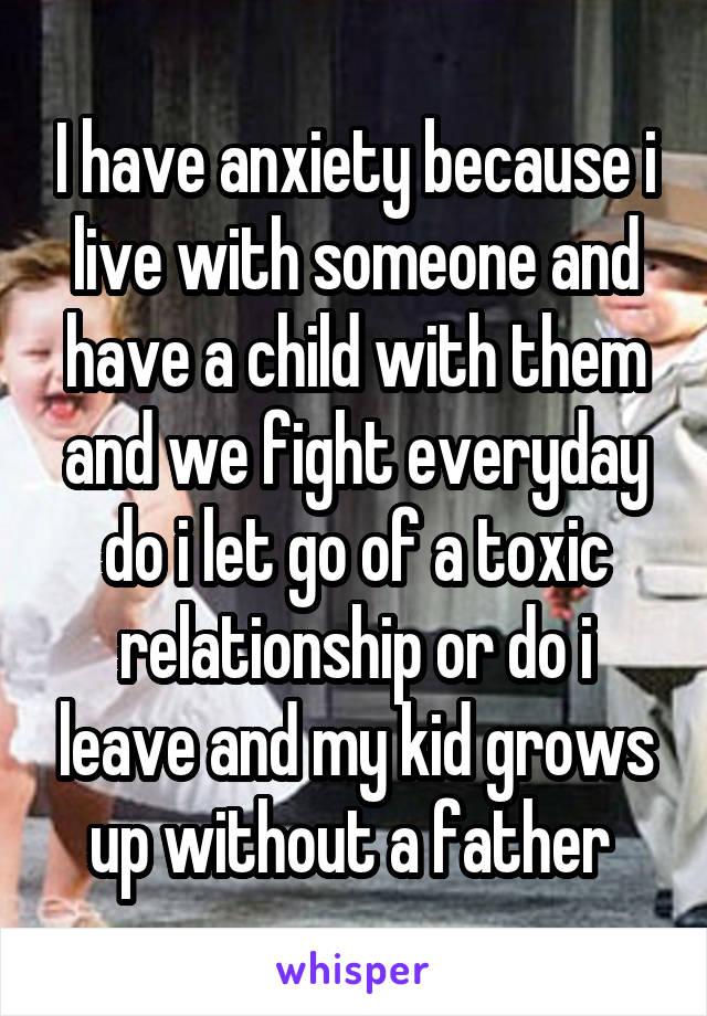 I have anxiety because i live with someone and have a child with them and we fight everyday do i let go of a toxic relationship or do i leave and my kid grows up without a father 