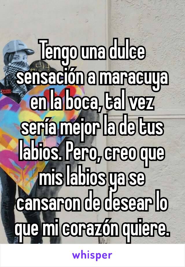 Tengo una dulce sensación a maracuya en la boca, tal vez sería mejor la de tus labios. Pero, creo que mis labios ya se cansaron de desear lo que mi corazón quiere.