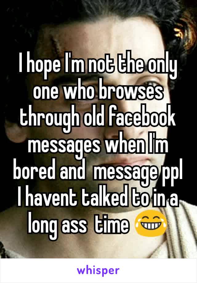 I hope I'm not the only one who browses through old facebook messages when I'm bored and  message ppl I havent talked to in a long ass  time 😂