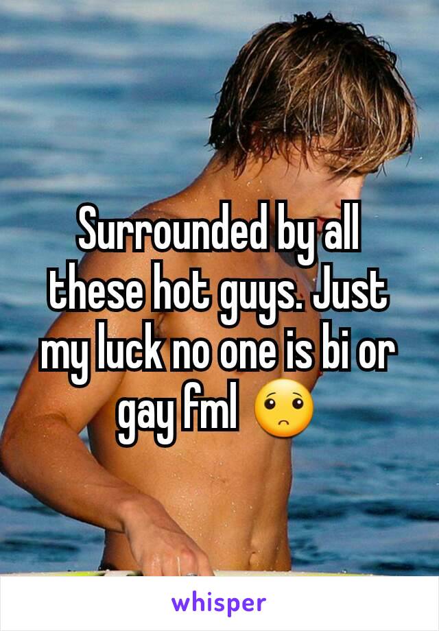 Surrounded by all these hot guys. Just my luck no one is bi or gay fml 🙁