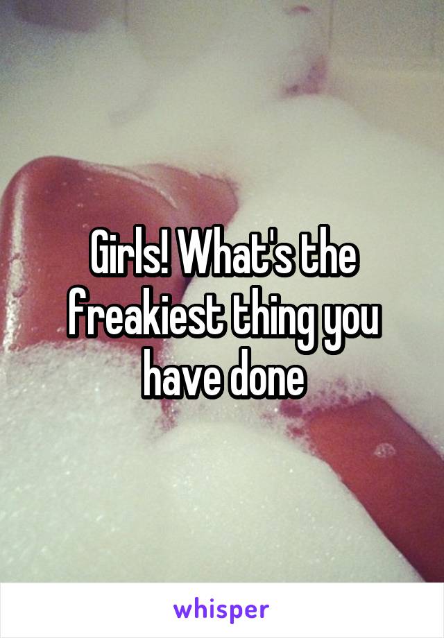 Girls! What's the freakiest thing you have done