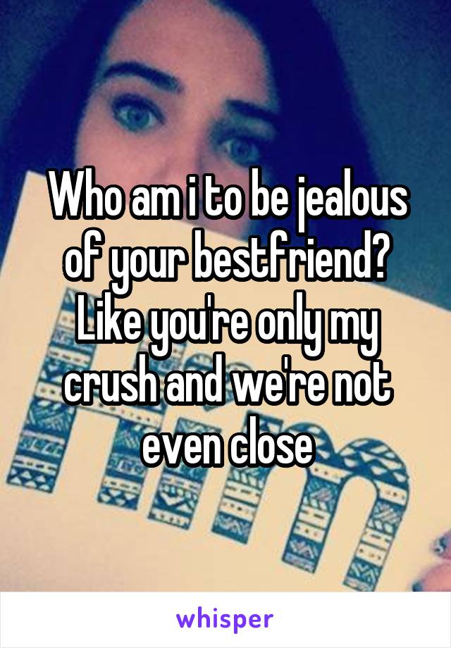 Who am i to be jealous of your bestfriend? Like you're only my crush and we're not even close