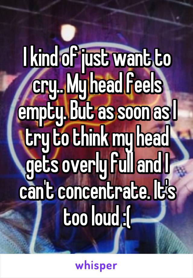 I kind of just want to cry.. My head feels empty. But as soon as I try to think my head gets overly full and I can't concentrate. It's too loud :(