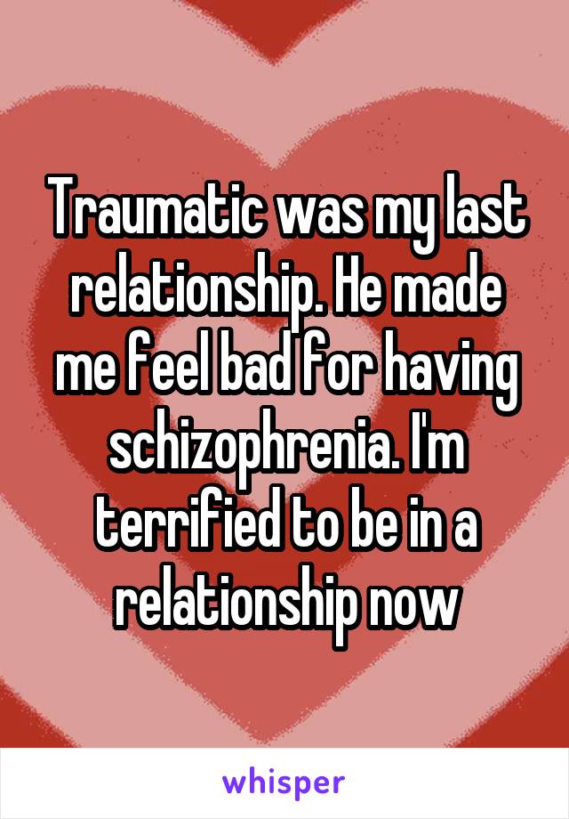 Traumatic was my last relationship. He made me feel bad for having schizophrenia. I'm terrified to be in a relationship now