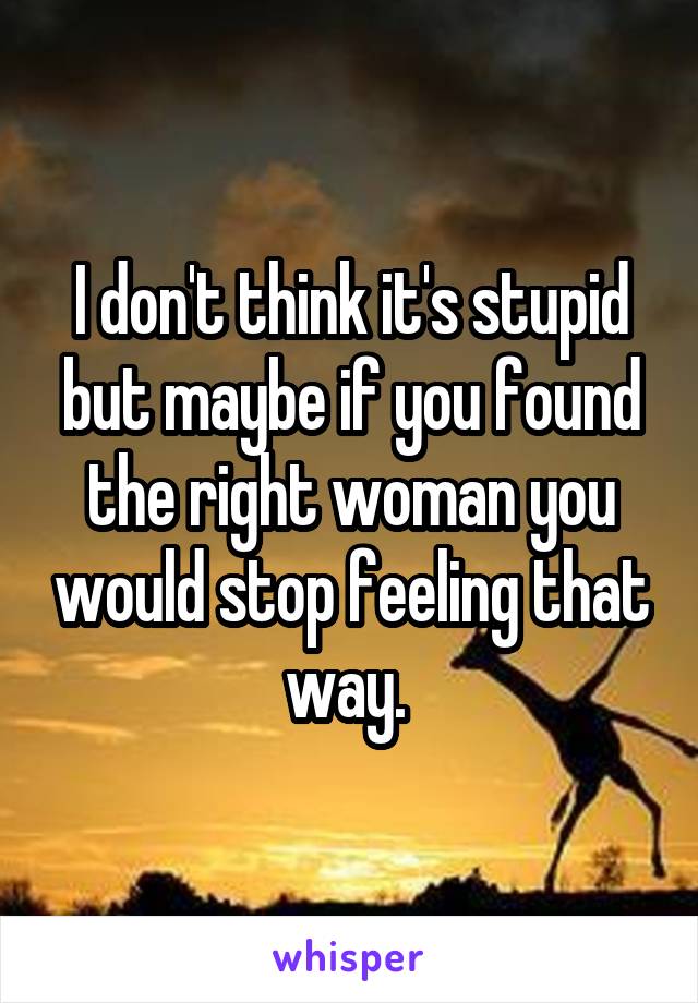 I don't think it's stupid but maybe if you found the right woman you would stop feeling that way. 