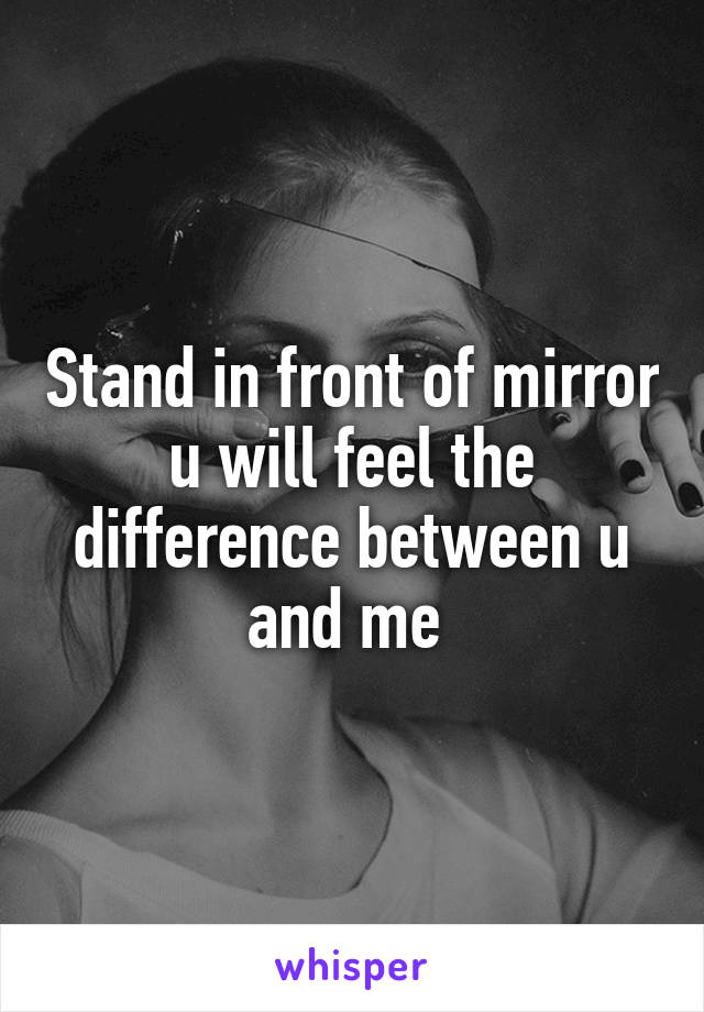 Stand in front of mirror u will feel the difference between u and me 