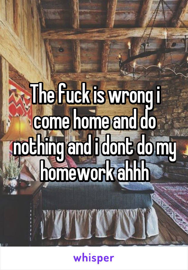 The fuck is wrong i come home and do nothing and i dont do my homework ahhh