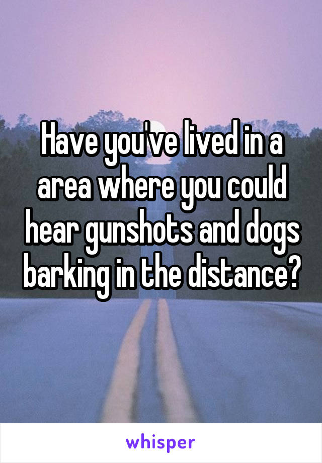 Have you've lived in a area where you could hear gunshots and dogs barking in the distance? 