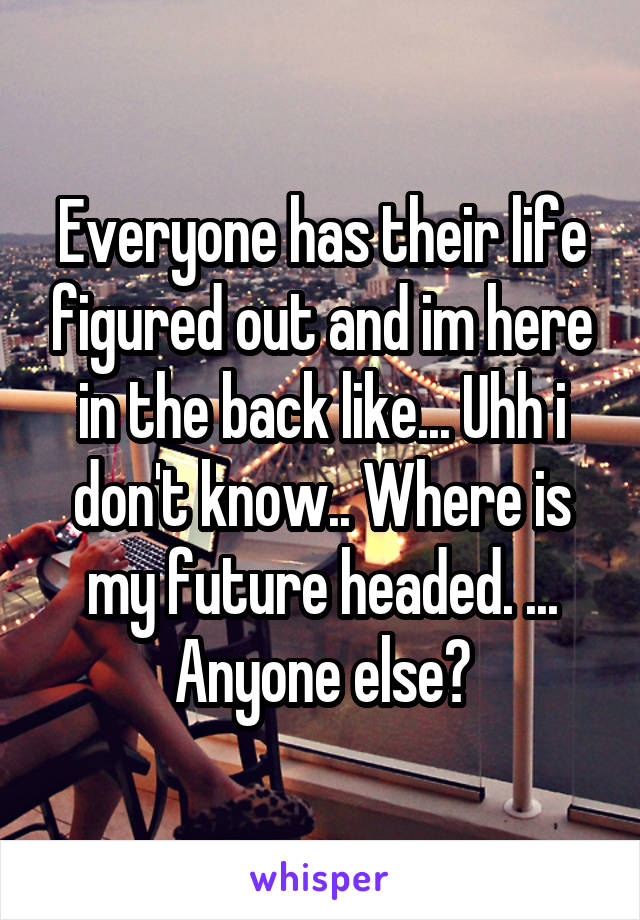 Everyone has their life figured out and im here in the back like... Uhh i don't know.. Where is my future headed. ... Anyone else?