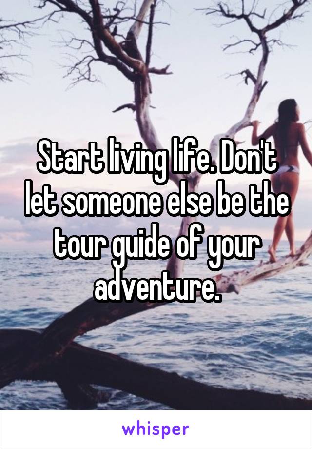 Start living life. Don't let someone else be the tour guide of your adventure.