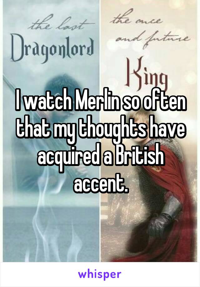 I watch Merlin so often that my thoughts have acquired a British accent.