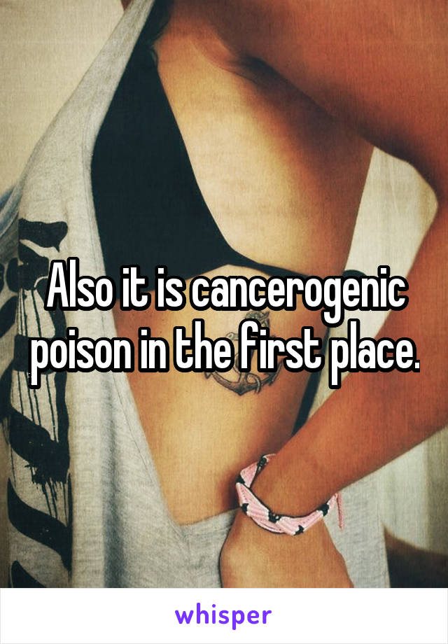 Also it is cancerogenic poison in the first place.