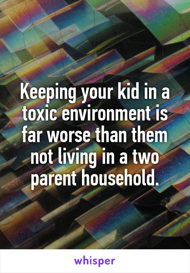 Keeping your kid in a toxic environment is far worse than them not living in a two parent household.