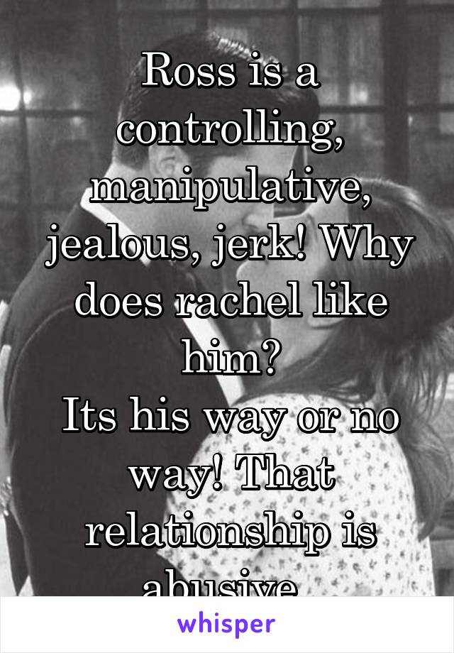 Ross is a controlling, manipulative, jealous, jerk! Why does rachel like him?
Its his way or no way! That relationship is abusive. 