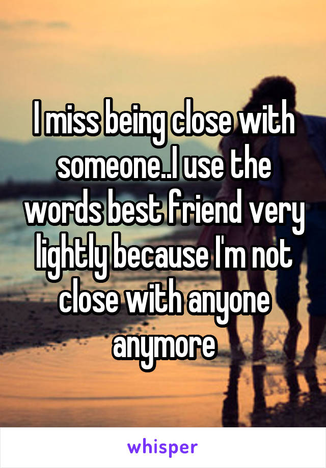 I miss being close with someone..I use the words best friend very lightly because I'm not close with anyone anymore