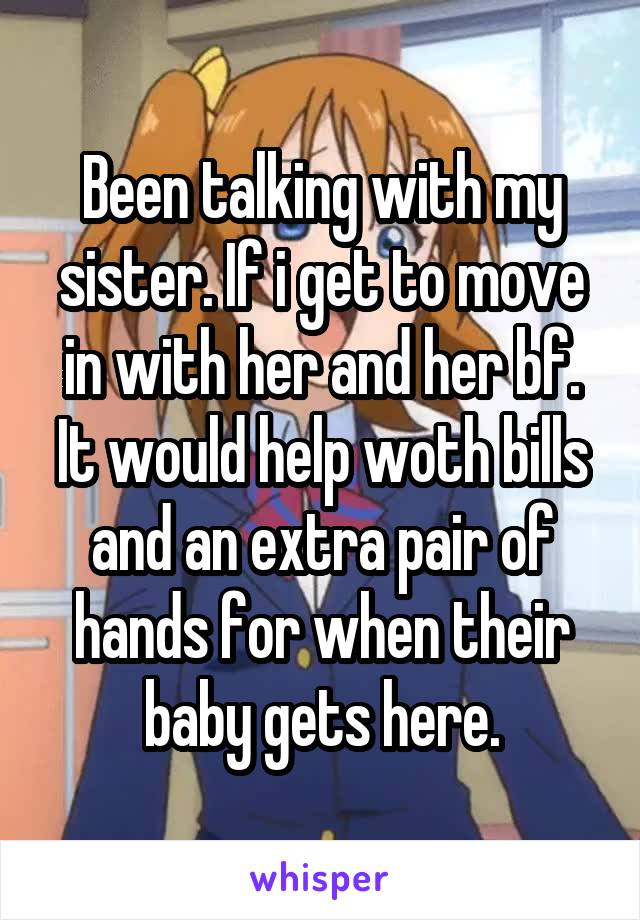 Been talking with my sister. If i get to move in with her and her bf. It would help woth bills and an extra pair of hands for when their baby gets here.