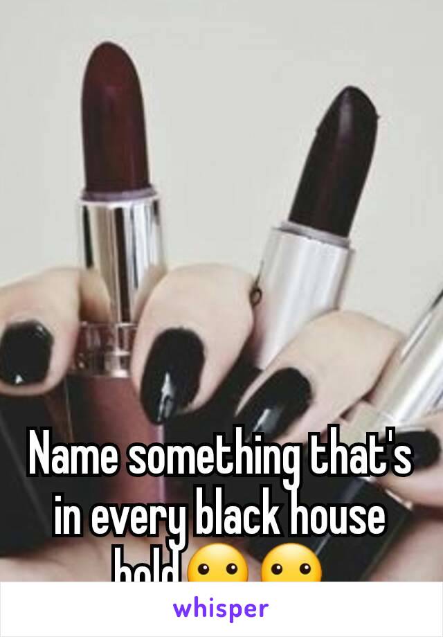 Name something that's in every black house hold🙂🙂