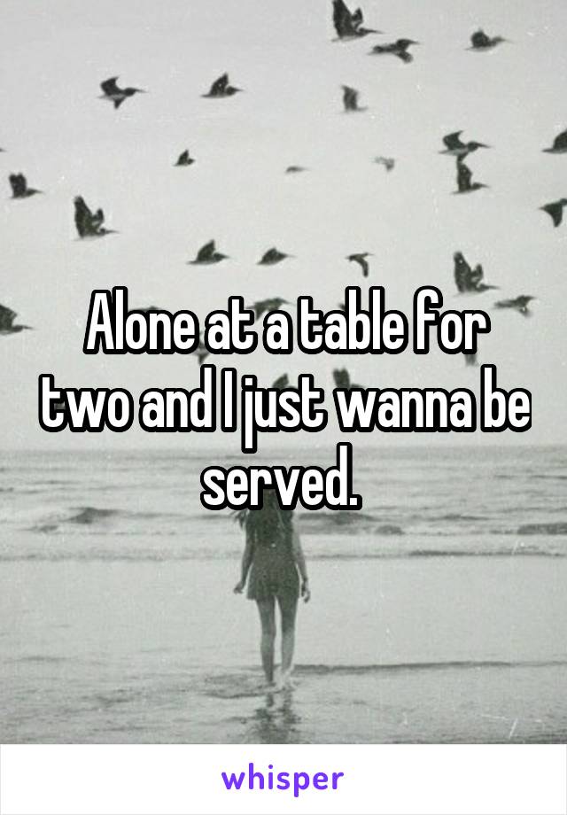 Alone at a table for two and I just wanna be served. 