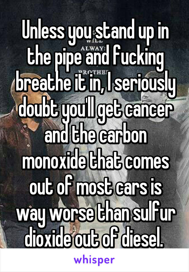 Unless you stand up in the pipe and fucking breathe it in, I seriously doubt you'll get cancer and the carbon monoxide that comes out of most cars is way worse than sulfur dioxide out of diesel. 