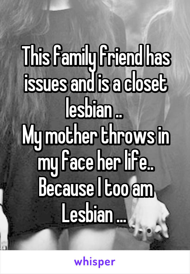 This family friend has issues and is a closet lesbian .. 
My mother throws in my face her life.. Because I too am Lesbian ... 