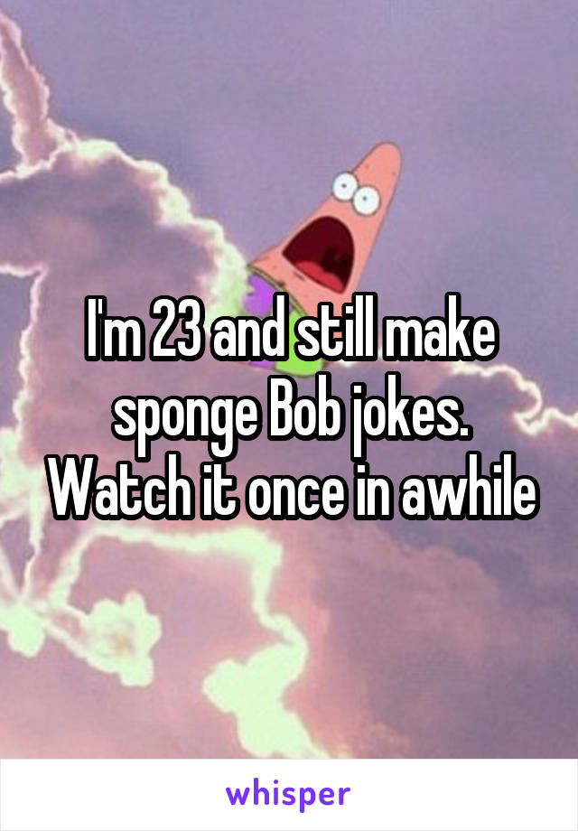 I'm 23 and still make sponge Bob jokes. Watch it once in awhile