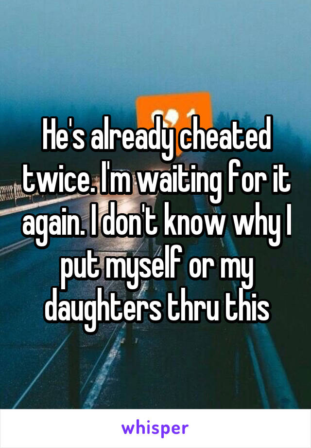 He's already cheated twice. I'm waiting for it again. I don't know why I put myself or my daughters thru this