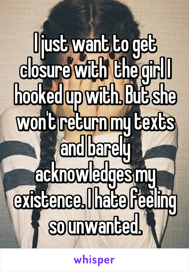 I just want to get closure with  the girl I hooked up with. But she won't return my texts and barely acknowledges my existence. I hate feeling so unwanted.