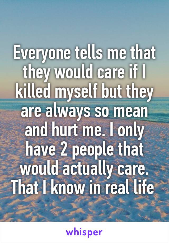 Everyone tells me that they would care if I killed myself but they are always so mean and hurt me. I only have 2 people that would actually care. That I know in real life 