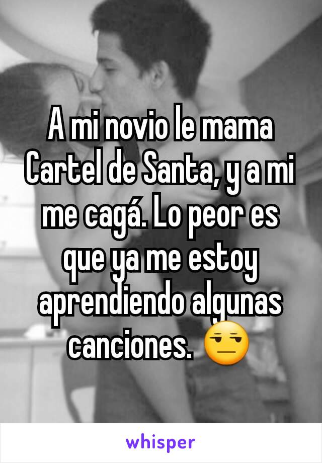 A mi novio le mama Cartel de Santa, y a mi me cagá. Lo peor es que ya me estoy aprendiendo algunas canciones. 😒