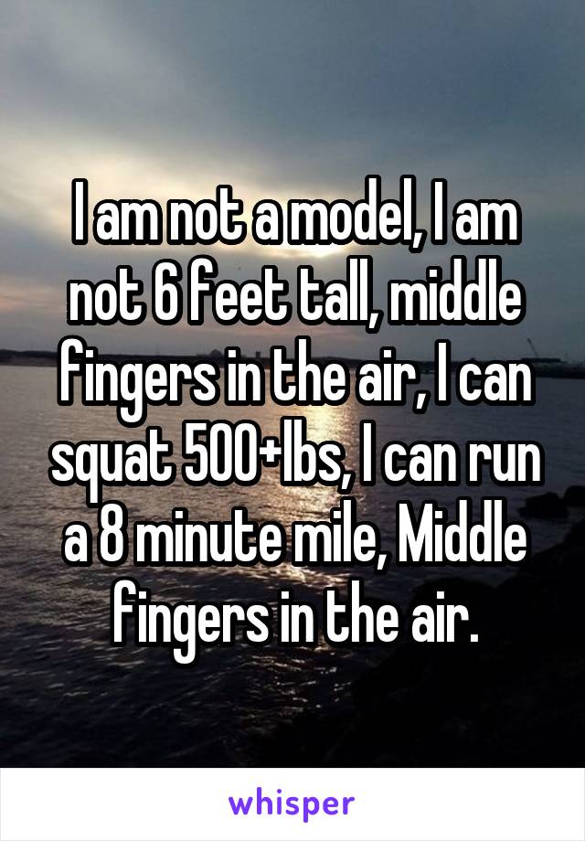 I am not a model, I am not 6 feet tall, middle fingers in the air, I can squat 500+lbs, I can run a 8 minute mile, Middle fingers in the air.