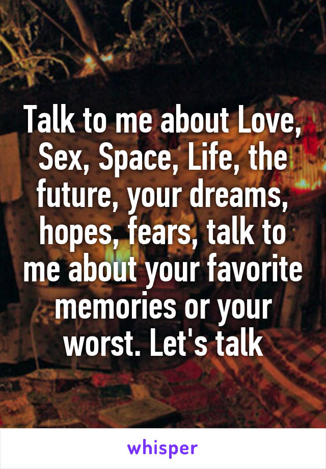 Talk to me about Love, Sex, Space, Life, the future, your dreams, hopes, fears, talk to me about your favorite memories or your worst. Let's talk