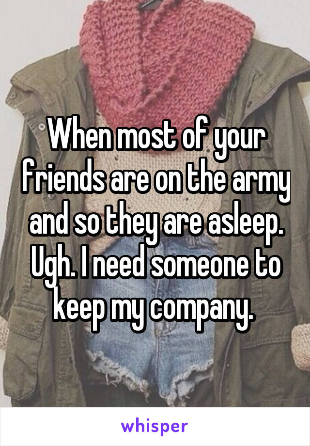 When most of your friends are on the army and so they are asleep. Ugh. I need someone to keep my company. 