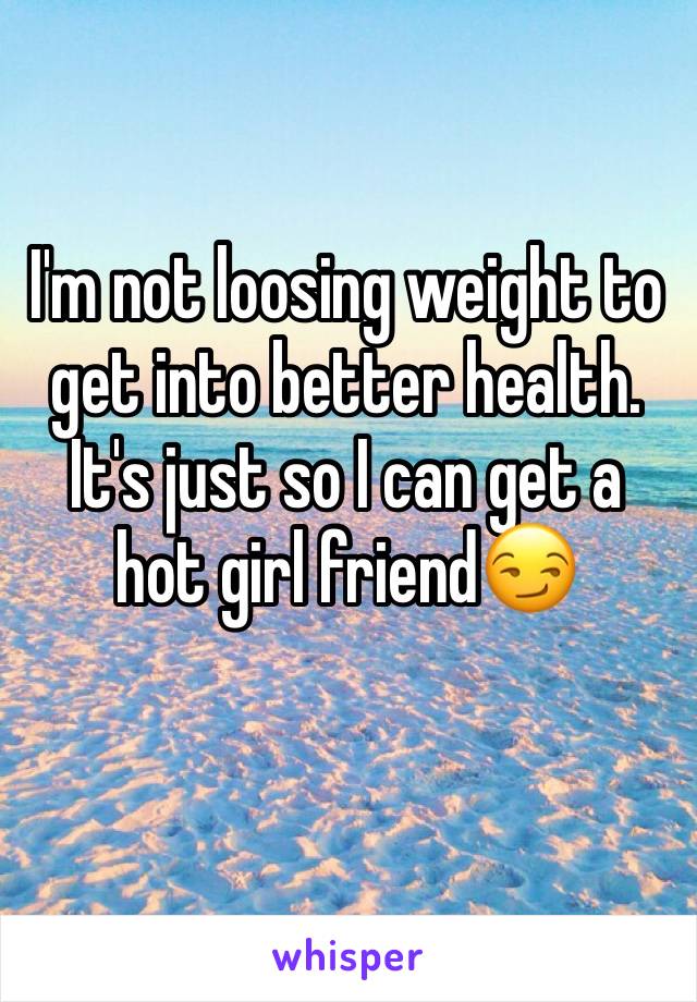 I'm not loosing weight to get into better health. It's just so I can get a hot girl friend😏