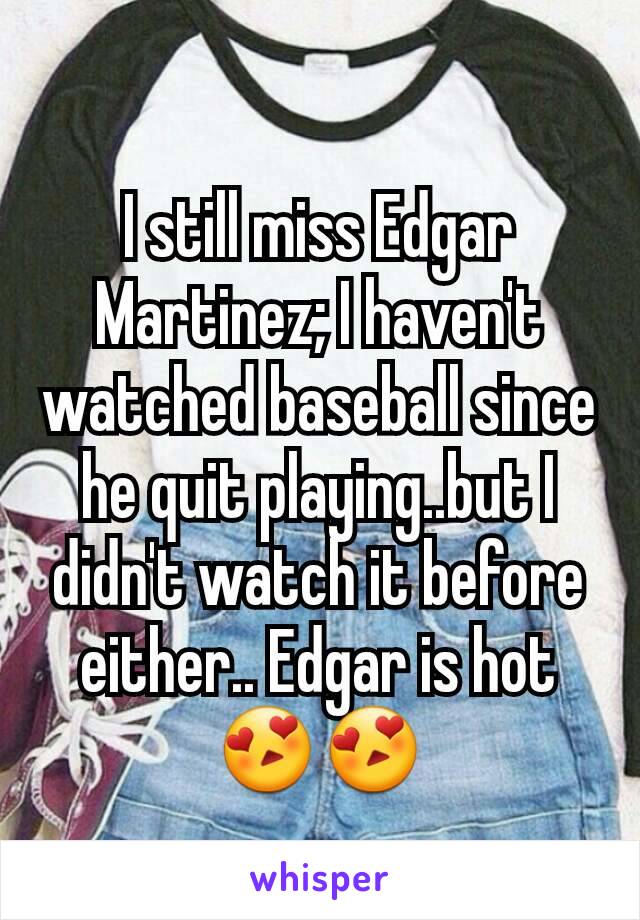 I still miss Edgar Martinez; I haven't watched baseball since he quit playing..but I didn't watch it before either.. Edgar is hot 😍😍