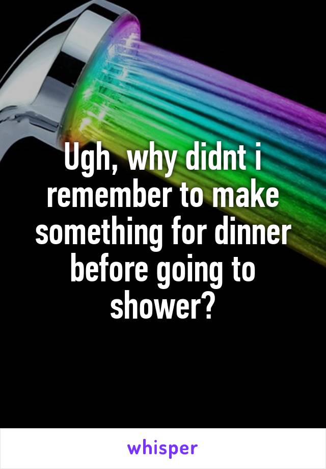 Ugh, why didnt i remember to make something for dinner before going to shower?