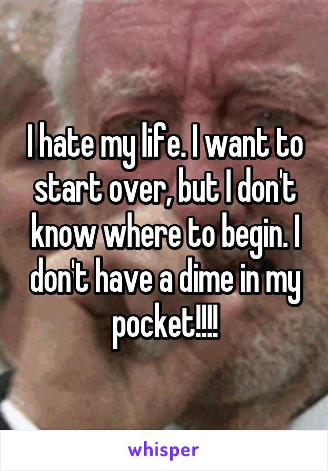 I hate my life. I want to start over, but I don't know where to begin. I don't have a dime in my pocket!!!!