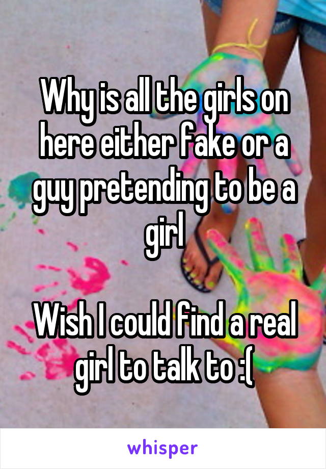 Why is all the girls on here either fake or a guy pretending to be a girl

Wish I could find a real girl to talk to :(