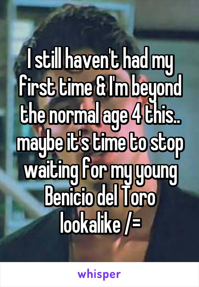 I still haven't had my first time & I'm beyond the normal age 4 this.. maybe it's time to stop waiting for my young Benicio del Toro lookalike /=