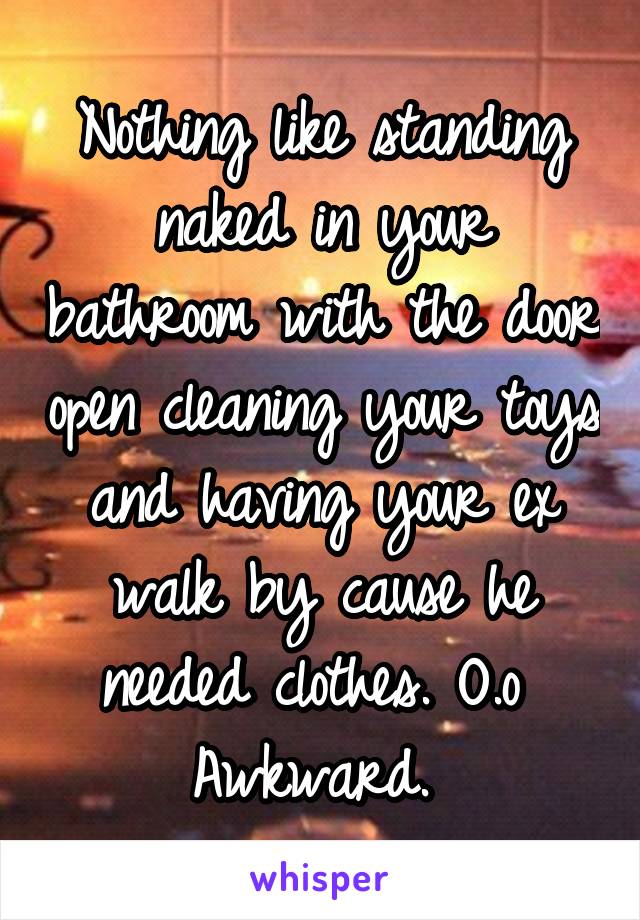 Nothing like standing naked in your bathroom with the door open cleaning your toys and having your ex walk by cause he needed clothes. O.o 
Awkward. 