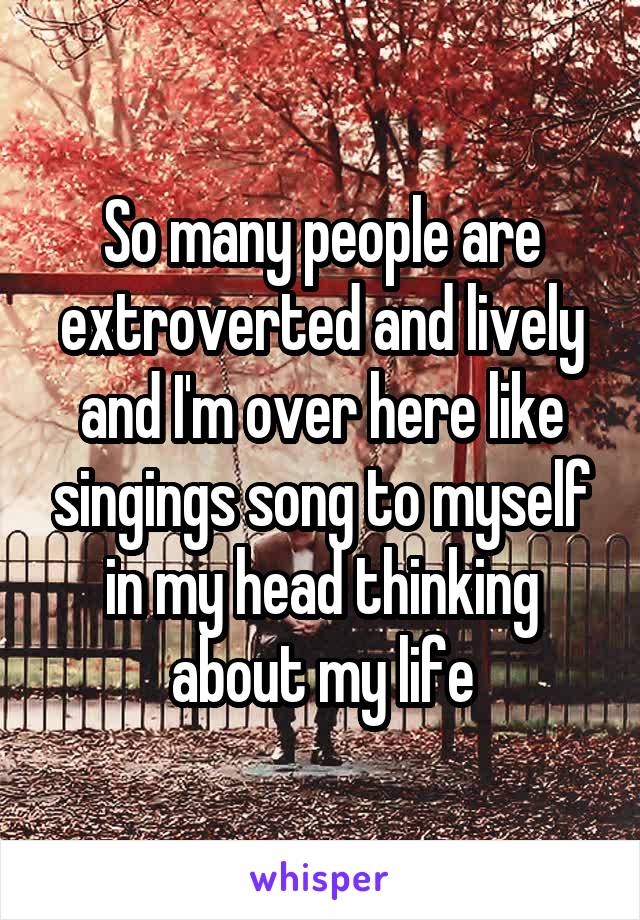 So many people are extroverted and lively and I'm over here like singings song to myself in my head thinking about my life