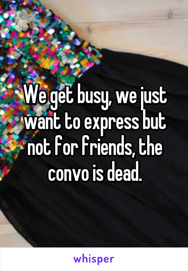 We get busy, we just want to express but not for friends, the convo is dead.