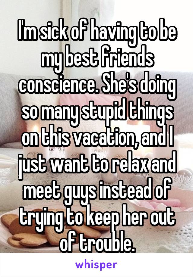 I'm sick of having to be my best friends conscience. She's doing so many stupid things on this vacation, and I just want to relax and meet guys instead of trying to keep her out of trouble.