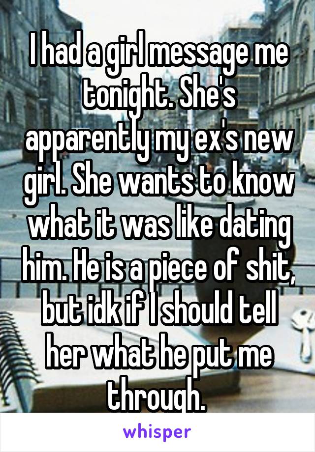 I had a girl message me tonight. She's apparently my ex's new girl. She wants to know what it was like dating him. He is a piece of shit, but idk if I should tell her what he put me through. 