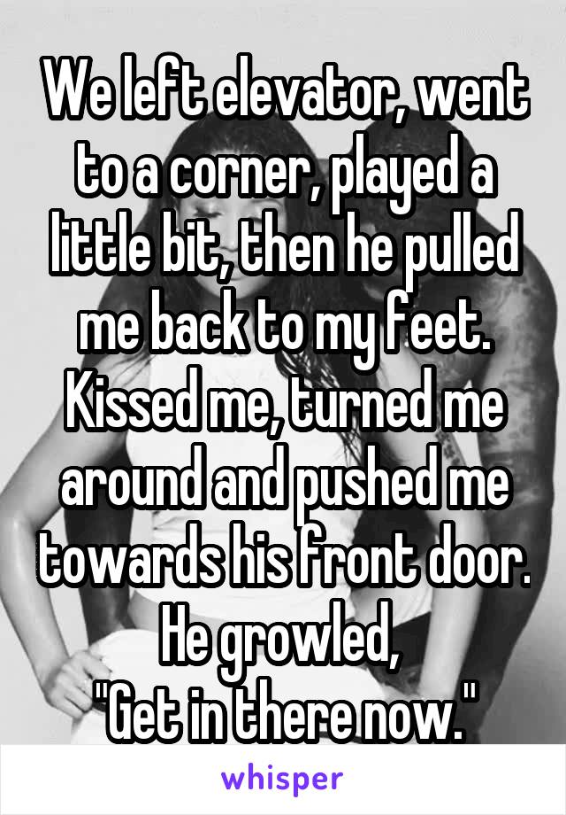 We left elevator, went to a corner, played a little bit, then he pulled me back to my feet. Kissed me, turned me around and pushed me towards his front door. He growled, 
"Get in there now."